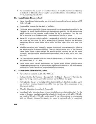 • His Imamat lasted for 33 years in which he withstood all possible humiliation and torture
at the hands of different Abbasid Caliphs who considered him a potential threat to their
power, suzerainty and authority.
11. Hazrat Imam Hasan Askari
• Hazrat Imam Hasan Askari was the son of the tenth Imam and was born in Madina in 232
A.H. / 845 A.D.
• He gained the Imamat after the death of his father.
• During the seven years of his Imamat, due to untold restrictions placed upon him by the
Caliphate, he mostly lived in hiding and dissimulation (taqiyah). He did not have any
social contact with the common people among the Shi’ite population. Only the elite
Shi’as were able to see him some times. He spent most of his time in prison.
• As the Shi’ite population had reached a considerable level in both numbers and power
and every one knew that the Shi’as believed in the Imamat, therefore, the Caliphate
always kept Hazrat Imam Hasan Askari under its close supervision more than ever
before.
• It had become all the more imperative because the eleventh Imam was rumored to have a
son who was to be the promised Mehdi. Therefore, as soon as the news of the illness of
Hazrat Imam Hasan Askari reached the Abbasid Caliph Mutamid, he had his house
thoroughly searched and the house inmates examined not once or twice but for more than
two years.
• The eleventh Imam was buried in his house in Samarrah next to his father Hazrat Imam
Ali Naqi in 260 A.H. / 872 A.D.
• Hazrat Imam Askari, like his predecessors, was a gentle, noble, humble, generous and a
very knowledgeable person. In spite of highly repressive circumstances, the Imam trained
hundreds of scholars in different religious and allied disciplines.
12. Hazrat Imam Muhammad Mehdi
• He was born in Samarrah in 256 A.H. / 868 A.D.
• He bears the title, the Muntazir – the expected – the Hujjah – the proof of the truth, the
Qaim – the living, Imam-i-Asar, Sahib-e-Zaman and the Mehdi – the guide.
• He lived under the care of his father till his death in 260 A.H. His birth was kept secret
and he always remained hidden from public view and only a few companions of his
father could see him.
• When his father died, he was barely 5 years old.
• Immediately after becoming Imam, he went into hiding or occultation (ghaybat). For the
period of the minor occultation, (ghaybat-e-Sughra) which began in 260 A.H. / 872 A.D.
and ended in 329 A.H. / 939 A.D., lasting about 70 years, he continued to communicate
with his followers through his deputies to whom he appeared only in exceptional
198
 