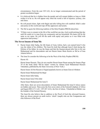 circumstances. From the year 329 A.H., he no longer communicated and the period of
greater occultation began.
• It is believed that he is hidden from the people and will remain hidden as long as Allah
wishes it to be so. He will appear only when the world is full of injustice, tyranny, sins
and chaos.
• He will preach Islam, fight with Dajjal and after killing him will establish Allah’s order
and justice in this world and wipe off the oppressors and tyrants.
• The Shi’as quote the following tradition of the Holy Prophet (PBUH) about him:
• “If there were to remain in the life of the world but one day, God would prolong that day
until He sends in it a man from my community and my household. His name will be the
same as my name. He will fill the earth with equity and justice as it was filled with
oppression and tyranny.”
The Seven Imams of Isma’ilis
• Hazrat Imam Jafar Sadiq, the 6th Imam of Asna Ashria, had a son named Isma’il who
was the oldest of his children. The Isma’ilis hold that although Isma’il died during the
lifetime of his father, he was the Imam and that the Imamat passed after him to his son
Muhammad and his descendents and not Hazrat Imam Musa Kazim as Shi’as of Isna
Asharia believe.
• The Isma’ils consider the following to be the Wasi of the Holy Prophet (PBUH):
Hazrat Ali
Hazrat Imam Hussain. They do not consider Hazrat Imam Hasan among the Imams (Page
79 of the book titled “Shi’ite Islam” written by Allama Syed Muhammad Hussain
Tabatabani, published by the State University of New York.)
Hazrat Imam Ali bin Hussain al Sajjad popularly known as Imam Zain-ul-Abideen
Hazrat Imam Muhammad bin Baqir
Hazrat Imam Jafar Sadiq
Hazrat Imam Isma’il bin Jafar
Hazrat Imam Muhammad bin Isma’il
After them, there are seven descendents of Imam Muhammad bin Isma’il whose names
are hidden and secret. Then come the first seven rulers of the Fatimid Caliphate of Africa
and Egypt (909-1171 A.D. / 297-567 A.H.), the first of whom, `Ubaidullah al-Mehdi, was
the founder of the Fatimid Dynasty.
The Isma’ilis also believe that in addition to the Proof of God (the aforesaid Imams),
there are always present on earth twelve `chiefs’ (naqib) who are the Companions and
elite followers of the Proof.
199
 