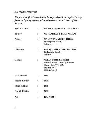 All rights reserved
No portion of this book may be reproduced or copied in any
form or by any means without written permission of the
author.
Book’s Name : MASTERING O’LVEL ISLAMIAT
Author : MUHAMMAD B I LAL ASLAM
Printer : MAKTABA-JADEED PRESS
14-Empress Road,
Lahore.
Publisher : TARIQ NAJIB CORPORATION
16-Temple Road,
Lahore.
Stockist : ANEES BOOK CORNER
Main Market, Gulberg, Lahore
Phone: 042-5751683,
042-5757971,
0300-4498313
First Edition : 1999
Second Edition : 2001
Third Edition : 2006
Fourth Edition : 2008
Price : Rs. 300/-
2
 