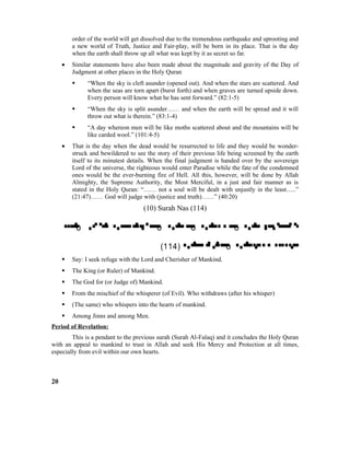 order of the world will get dissolved due to the tremendous earthquake and uprooting and
a new world of Truth, Justice and Fair-play, will be born in its place. That is the day
when the earth shall throw up all what was kept by it as secret so far.
• Similar statements have also been made about the magnitude and gravity of the Day of
Judgment at other places in the Holy Quran
 “When the sky is cleft asunder (opened out). And when the stars are scattered. And
when the seas are torn apart (burst forth) and when graves are turned upside down.
Every person will know what he has sent forward.” (82:1-5)
 “When the sky is split asunder…… and when the earth will be spread and it will
throw out what is therein.” (83:1-4)
 “A day whereon men will be like moths scattered about and the mountains will be
like carded wool.” (101:4-5)
• That is the day when the dead would be resurrected to life and they would be wonder-
struck and bewildered to see the story of their previous life being screened by the earth
itself to its minutest details. When the final judgment is handed over by the sovereign
Lord of the universe, the righteous would enter Paradise while the fate of the condemned
ones would be the ever-burning fire of Hell. All this, however, will be done by Allah
Almighty, the Supreme Authority, the Most Merciful, in a just and fair manner as is
stated in the Holy Quran: “…… not a soul will be dealt with unjustly in the least…..”
(21:47)…… God will judge with (justice and truth)……” (40:20)
(10) Surah Nas (114)
 o    o  o  o 
(114)  o 
 Say: I seek refuge with the Lord and Cherisher of Mankind.
 The King (or Ruler) of Mankind.
 The God for (or Judge of) Mankind.
 From the mischief of the whisperer (of Evil). Who withdraws (after his whisper)
 (The same) who whispers into the hearts of mankind.
 Among Jinns and among Men.
Period of Revelation:
This is a pendant to the previous surah (Surah Al-Falaq) and it concludes the Holy Quran
with an appeal to mankind to trust in Allah and seek His Mercy and Protection at all times,
especially from evil within our own hearts.
20
 