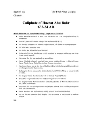 Section six The Four Pious Caliphs
Chapter 1
Caliphate of Hazrat Abu Bakr
632-34 AD
Hazrat Abu Bakr: His life before becoming a caliph and his character:
• Hazrat Abu Bakr was born in Banu Taim bin Murrah bin Ka’b, a respectable family of
the Quraish.
• He was 2 years and 3 months younger than Muhammad (PBUH).
• His ancestry coincided with the Holy Prophet (PBUH) on Murrah in eighth generation.
• His father was Usman bin Amir.
• His mother was Salma bint Sakhr bin Amir.
• At the age of 18, Abu Bakr became a cloth merchant; he prospered and became one of the
richest men in Makkah.
• He was the first free and adult male to accept Islam.
• Hazrat Abu Bakr diligently preached Islam among his close friends, i.e. Hazrat Usman,
Hazrat Zubair, Hazrat Talha, Hazrat Abdur Rehman bin Auf etc.
• He also purchased and set free slaves like Hazrat Bilal who had accepted Islam and were
now being tortured by their masters.
• By being the first to announce his faith in the Prophet (PBUH)’s Miraj, he earned the title
of Siddiq.
• His daughter Hazrat Ayesha was the wife of the Holy Prophet (PBUH).
• Two of his daughters Hazrat Asma and Hazrat Ayesha became Sihabia.
• His daughter Hazrat Asma was married to Hazrat Zubair bin Al-Awwam who was one of
the Ashrah Mubashshrah.
• He was the one who accompanied the Holy Prophet (PBUH) in the secret Hijra migration
from Makkah to Madina.
• Hazrat Abu Bakr was the first leader of Hajj group of three hundred Muslims.
• He was the one whom the Holy Prophet (PBUH) ordered in his life time to lead the
prayers.
200
 