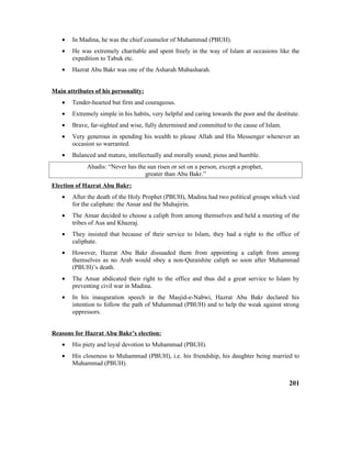 • In Madina, he was the chief counselor of Muhammad (PBUH).
• He was extremely charitable and spent freely in the way of Islam at occasions like the
expedition to Tabuk etc.
• Hazrat Abu Bakr was one of the Asharah Mubasharah.
Main attributes of his personality:
• Tender-hearted but firm and courageous.
• Extremely simple in his habits, very helpful and caring towards the poor and the destitute.
• Brave, far-sighted and wise, fully determined and committed to the cause of Islam.
• Very generous in spending his wealth to please Allah and His Messenger whenever an
occasion so warranted.
• Balanced and mature, intellectually and morally sound, pious and humble.
Ahadis: “Never has the sun risen or set on a person, except a prophet,
greater than Abu Bakr.”
Election of Hazrat Abu Bakr:
• After the death of the Holy Prophet (PBUH), Madina had two political groups which vied
for the caliphate: the Ansar and the Muhajirin.
• The Ansar decided to choose a caliph from among themselves and held a meeting of the
tribes of Aus and Khazraj.
• They insisted that because of their service to Islam, they had a right to the office of
caliphate.
• However, Hazrat Abu Bakr dissuaded them from appointing a caliph from among
themselves as no Arab would obey a non-Quraishite caliph so soon after Muhammad
(PBUH)’s death.
• The Ansar abdicated their right to the office and thus did a great service to Islam by
preventing civil war in Madina.
• In his inauguration speech in the Masjid-e-Nabwi, Hazrat Abu Bakr declared his
intention to follow the path of Muhammad (PBUH) and to help the weak against strong
oppressors.
Reasons for Hazrat Abu Bakr’s election:
• His piety and loyal devotion to Muhammad (PBUH).
• His closeness to Muhammad (PBUH), i.e. his friendship, his daughter being married to
Muhammad (PBUH).
201
 