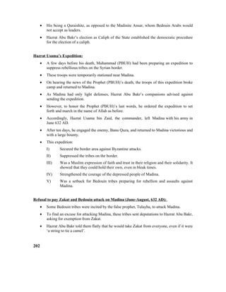• His being a Quraishite, as opposed to the Madinite Ansar, whom Bedouin Arabs would
not accept as leaders.
• Hazrat Abu Bakr’s election as Caliph of the State established the democratic procedure
for the election of a caliph.
Hazrat Usama’s Expedition:
• A few days before his death, Muhammad (PBUH) had been preparing an expedition to
suppress rebellious tribes on the Syrian border.
• These troops were temporarily stationed near Madina.
• On hearing the news of the Prophet (PBUH)’s death, the troops of this expedition broke
camp and returned to Madina.
• As Madina had only light defenses, Hazrat Abu Bakr’s companions advised against
sending the expedition.
• However, to honor the Prophet (PBUH)’s last words, he ordered the expedition to set
forth and march in the name of Allah as before.
• Accordingly, Hazrat Usama bin Zaid, the commander, left Madina with his army in
June 632 AD.
• After ten days, he engaged the enemy, Banu Quza, and returned to Madina victorious and
with a large bounty.
• This expedition:
I) Secured the border area against Byzantine attacks.
II) Suppressed the tribes on the border.
III) Was a Muslim expression of faith and trust in their religion and their solidarity. It
showed that they could hold their own, even in bleak times.
IV) Strengthened the courage of the depressed people of Madina.
V) Was a setback for Bedouin tribes preparing for rebellion and assaults against
Madina.
Refusal to pay Zakat and Bedouin attack on Madina (June-August, 632 AD):
• Some Bedouin tribes were incited by the false prophet, Tulayha, to attack Madina.
• To find an excuse for attacking Madina, these tribes sent deputations to Hazrat Abu Bakr,
asking for exemption from Zakat.
• Hazrat Abu Bakr told them flatly that he would take Zakat from everyone, even if it were
‘a string to tie a camel’.
202
 