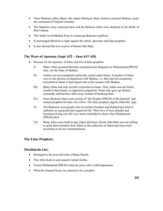 • Three Bedouin tribes (Banu Abs, Banu Dhubyan, Banu Sulaim) attacked Madina, under
the command of Tulayha’s brother.
• The Madinite army surprised them and the Bedouin tribes were defeated in the Battle of
Dhu’l Qassa.
• This battle saved Madina from its menacing Bedouin neighbors.
• It encouraged Muslims to fight against the rebels, apostates and false prophets.
• It also showed the iron resolve of Hazrat Abu Bakr.
The Wars of Apostasy (Sept. 632 – June 633 AD)
• Reasons for the apostasy of tribes and rise of false prophets:
I) Many tribes assumed that they owed personal allegiance to Muhammad (PBUH)
only, not the State of Madina.
II) Arabia was not completely politically united under Islam. A number of tribes
were in the process of integration with Madina, i.e. they had not completely
converted to Islam or had signed only a few treaties with Madina.
III) Many tribes had only recently converted to Islam. Thus, Islam was not firmly
rooted in their hearts, as opposed to paganism. Some only gave up idolatry
outwardly and hid their idols away instead of breaking them.
IV) Some Bedouin tribes were jealous of ‘the Prophet (PBUH) of the Quraish’ and
wanted prophets for their own tribes. The false prophets eagerly filled this ‘gap’.
V) The Bedouins were people who loved their freedom and disliked any kind of
authority or a peaceful and organized life. Their love of loot, plunder and
licentious living was still very much embedded in them when Muhammad
(PBUH) died.
VI) Many tribes were loath to pay Zakat and Jizya. Hazrat Abu Bakr was not willing
to grant them freedom from Zakat as the collection of Zakat and Jizya were
according to divine commandments.
The False Prophets:
Musailma the Liar:
• Belonged to the powerful tribe of Banu Hanifa.
• This tribe dwelt in and around Central Arabia.
• Visited Muhammad (PBUH) when he came with a tribal deputation.
• When he returned home, he claimed to be a prophet.
203
 