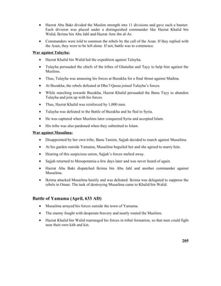 • Hazrat Abu Bakr divided the Muslim strength into 11 divisions and gave each a banner.
Each division was placed under a distinguished commander like Hazrat Khalid bin
Walid, Ikrima bin Abu Jahl and Hazrat Amr ibn al-As.
• Commanders were told to summon the rebels by the call of the Azan. If they replied with
the Azan, they were to be left alone. If not, battle was to commence.
War against Tulayha:
• Hazrat Khalid bin Walid led the expedition against Tulayha.
• Tulayha persuaded the chiefs of the tribes of Ghatafan and Tayy to help him against the
Muslims.
• Thus, Tulayha was amassing his forces at Buzakha for a final thrust against Madina.
• At Buzakha, the rebels defeated at Dhu’l Qassa joined Tulayha’s forces.
• While marching towards Buzakha, Hazrat Khalid persuaded the Banu Tayy to abandon
Tulayha and join up with his forces.
• Thus, Hazrat Khalid was reinforced by 1,000 men.
• Tulayha was defeated in the Battle of Buzakha and he fled to Syria.
• He was captured when Muslims later conquered Syria and accepted Islam.
• His tribe was also pardoned when they submitted to Islam.
War against Musailma:
• Disappointed by her own tribe, Banu Tamim, Sajjah decided to march against Musailma.
• At his garden outside Yamama, Musailma beguiled her and she agreed to marry him.
• Hearing of this suspicious union, Sajjah’s forces melted away.
• Sajjah returned to Mesopotamia a few days later and was never heard of again.
• Hazrat Abu Bakr dispatched Ikrima bin Abu Jahl and another commander against
Musailma.
• Ikrima attacked Musailma hastily and was defeated. Ikrima was delegated to suppress the
rebels in Oman. The task of destroying Musailma came to Khalid bin Walid.
Battle of Yamama (April, 633 AD)
• Musailma arrayed his forces outside the town of Yamama.
• The enemy fought with desperate bravery and nearly routed the Muslims.
• Hazrat Khalid bin Walid rearranged his forces in tribal formation, so that men could fight
near their own kith and kin.
205
 