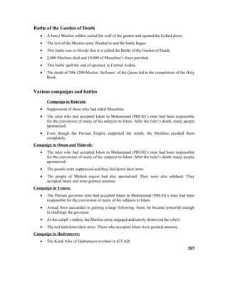 Battle of the Garden of Death
• A brave Muslim soldier scaled the wall of the garden and opened the locked doors.
• The rest of the Muslim army flooded in and the battle began.
• This battle was so bloody that it is called the Battle of the Garden of Death.
• 2,000 Muslims died and 10,000 of Musailma’s force perished.
• This battle spelt the end of apostasy in Central Arabia.
• The death of 300-1200 Muslim ‘hafizeen’ of the Quran led to the compilation of the Holy
Book.
Various campaigns and battles
Campaign in Bahrain:
• Suppression of those who had aided Musailma.
• The ruler who had accepted Islam in Muhammad (PBUH)’s time had been responsible
for the conversion of many of his subjects to Islam. After the ruler’s death, many people
apostatized.
• Even though the Persian Empire supported the rebels, the Muslims crushed them
completely.
Campaign in Oman and Mahrah:
• The ruler who had accepted Islam in Muhammad (PBUH)’s time had been responsible
for the conversion of many of his subjects to Islam. After the ruler’s death, many people
apostatized.
• The people were suppressed and they laid down their arms.
• The people of Mahrah region had also apostatized. They were also subdued. They
accepted Islam and were granted amnesty.
Campaign in Yemen:
• The Persian governor who had accepted Islam in Muhammad (PBUH)’s time had been
responsible for the conversion of many of his subjects to Islam.
• Aswad Ansi succeeded in gaining a large following. Soon, he became powerful enough
to challenge the governor.
• At the caliph’s orders, the Muslim army engaged and utterly destroyed the rebels.
• The rest laid down their arms. Those who accepted Islam were granted amnesty.
Campaign in Hadramawt:
• The Kindi tribe of Hadramawt revolted in 633 AD.
207
 