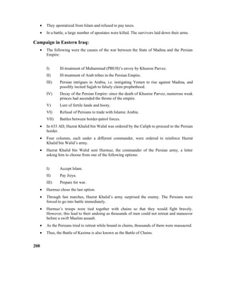 • They apostatized from Islam and refused to pay taxes.
• In a battle, a large number of apostates were killed. The survivors laid down their arms.
Campaign in Eastern Iraq:
• The following were the causes of the war between the State of Madina and the Persian
Empire:
I) Ill-treatment of Muhammad (PBUH)’s envoy by Khusroe Parvez.
II) Ill-treatment of Arab tribes in the Persian Empire.
III) Persian intrigues in Arabia, i.e. instigating Yemen to rise against Madina, and
possibly incited Sajjah to falsely claim prophethood.
IV) Decay of the Persian Empire: since the death of Khusroe Parvez, numerous weak
princes had ascended the throne of the empire.
V) Lure of fertile lands and booty.
VI) Refusal of Persians to trade with Islamic Arabia.
VII) Battles between border-patrol forces.
• In 633 AD, Hazrat Khalid bin Walid was ordered by the Caliph to proceed to the Persian
border.
• Four columns, each under a different commander, were ordered to reinforce Hazrat
Khalid bin Walid’s army.
• Hazrat Khalid bin Walid sent Hurmuz, the commander of the Persian army, a letter
asking him to choose from one of the following options:
I) Accept Islam.
II) Pay Jizya.
III) Prepare for war.
• Hurmuz chose the last option.
• Through fast marches, Hazrat Khalid’s army surprised the enemy. The Persians were
forced to go into battle immediately.
• Hurmuz’s troops were tied together with chains so that they would fight bravely.
However, this lead to their undoing as thousands of men could not retreat and maneuver
before a swift Muslim assault.
• As the Persians tried to retreat while bound in chains, thousands of them were massacred.
• Thus, the Battle of Kazima is also known as the Battle of Chains.
208
 