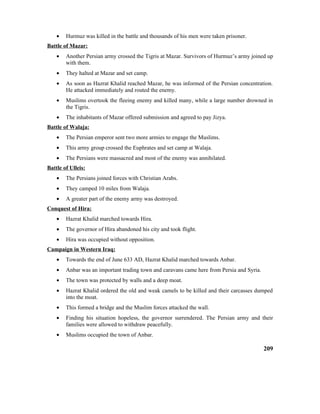 • Hurmuz was killed in the battle and thousands of his men were taken prisoner.
Battle of Mazar:
• Another Persian army crossed the Tigris at Mazar. Survivors of Hurmuz’s army joined up
with them.
• They halted at Mazar and set camp.
• As soon as Hazrat Khalid reached Mazar, he was informed of the Persian concentration.
He attacked immediately and routed the enemy.
• Muslims overtook the fleeing enemy and killed many, while a large number drowned in
the Tigris.
• The inhabitants of Mazar offered submission and agreed to pay Jizya.
Battle of Walaja:
• The Persian emperor sent two more armies to engage the Muslims.
• This army group crossed the Euphrates and set camp at Walaja.
• The Persians were massacred and most of the enemy was annihilated.
Battle of Ulleis:
• The Persians joined forces with Christian Arabs.
• They camped 10 miles from Walaja.
• A greater part of the enemy army was destroyed.
Conquest of Hira:
• Hazrat Khalid marched towards Hira.
• The governor of Hira abandoned his city and took flight.
• Hira was occupied without opposition.
Campaign in Western Iraq:
• Towards the end of June 633 AD, Hazrat Khalid marched towards Anbar.
• Anbar was an important trading town and caravans came here from Persia and Syria.
• The town was protected by walls and a deep moat.
• Hazrat Khalid ordered the old and weak camels to be killed and their carcasses dumped
into the moat.
• This formed a bridge and the Muslim forces attacked the wall.
• Finding his situation hopeless, the governor surrendered. The Persian army and their
families were allowed to withdraw peacefully.
• Muslims occupied the town of Anbar.
209
 