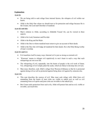 Explanation:
Ayat (i):
• We are being told to seek refuge from internal factors, the whispers of evil within our
hearts.
• Allah is the Only One whom we should turn to for protection and refuge because He is
the Creator, the Lord and Cherisher of mankind.
Ayat (ii) and (iii):
• Man’s relation to Allah, according to Abdullah Yousaf Ali, can be viewed in three
aspects:
• Allah is his Lord, Sustainer and Provider
• Allah is the King and the Ruler.
• Allah is the One to whom mankind must return to give an account of their deeds.
• Allah is the One who will Judge all mankind for their deeds. He is the Only Being worthy
of man’s worship.
Ayat (iv) and (v):
• Evil manifests itself in many ways; Internal evil is just as strong as external evil.
• `Waswasa’ means to whisper evil repetitively in one’s heart in such a way that such
whisperings are not even felt.
• The whispering of evil, repeatedly, into the hearts of people is the evil work of Satan.
Yet, whisperings of evil simply plant the seeds, which are likely to develop into evil acts.
• Man must, therefore, seek Allah’s refuge from Waswas-il-Khanas so that he is protected
against doing evil as well as protected against being done evil against by someone else.
Ayat (vi):
• This ayat describes the sources of evil. Man must seek refuge with Allah from evil
emanating from the hearts of men (who are visible to naked eye) as well as evil
emanating from evil spirits and jinns (who are invisible to the naked eye).
• But if man seeks protection from such evils, Allah will protect him and no evil, visible or
invisible, can touch him.
21
 