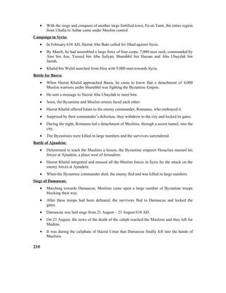 • With the siege and conquest of another large fortified town, En-at-Tamr, the entire region
from Uballa to Anbar came under Muslim control.
Campaign in Syria:
• In February 634 AD, Hazrat Abu Bakr called for Jihad against Syria.
• By March, he had assembled a large force of four corps, 7,000 men each, commanded by
Amr bin Aas, Yazeed bin Abu Sufyan, Shurabhil bin Hassan and Abu Ubaydah bin
Jarrah.
• Khalid bin Walid marched from Hira with 9,000 men towards Syria.
Battle for Basra:
• When Hazrat Khalid approached Basra, he came to know that a detachment of 4,000
Muslim warriors under Shurabhil was fighting the Byzantine Empire.
• He sent a message to Hazrat Abu Ubaydah to meet him.
• Soon, the Byzantine and Muslim armies faced each other.
• Hazrat Khalid offered Islam to the enemy commander, Romanus, who embraced it.
• Surprised by their commander’s defection, they withdrew to the city and locked its gates.
• During the night, Romanus led a detachment of Muslims, through a secret tunnel, into the
city.
• The Byzantines were killed in large numbers and the survivors surrendered.
Battle of Ajnadein:
• Determined to teach the Muslims a lesson, the Byzantine emperor Heraclius massed his
forces at Ajnadein, a place west of Jerusalem.
• Hazrat Khalid integrated and massed all the Muslim forces in Syria for the attack on the
enemy forces at Ajnadein.
• When the Byzantine commander died, the enemy fled and was killed in large numbers.
Siege of Damascus:
• Marching towards Damascus, Muslims came upon a large number of Byzantine troops
blocking their way.
• After these troops had been defeated, the survivors fled to Damascus and locked the
gates.
• Damascus was laid siege from 21 August – 23 August 634 AD.
• On 23 August, the news of the death of the caliph reached the Muslims and they left for
Madina.
• It was during the caliphate of Hazrat Umar that Damascus finally fell into the hands of
Muslims.
210
 