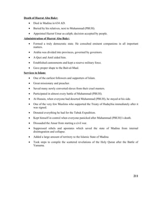 Death of Hazrat Abu Bakr:
• Died in Madina in 634 AD.
• Buried by his relatives, next to Muhammad (PBUH).
• Appointed Hazrat Umar as caliph; decision accepted by people.
Administration of Hazrat Abu Bakr:
• Formed a truly democratic state. He consulted eminent companions in all important
matters.
• Arabia was divided into provinces, governed by governors.
• A Qazi and Amil aided him.
• Established cantonments and kept a reserve military force.
• Gave proper shape to the Bait-ul-Maal.
Services to Islam:
• One of the earliest followers and supporters of Islam.
• Great missionary and preacher.
• Saved many newly converted slaves from their cruel masters.
• Participated in almost every battle of Muhammad (PBUH).
• At Hunain, when everyone had deserted Muhammad (PBUH), he stayed at his side.
• One of the very few Muslims who supported the Treaty of Hudaybia immediately after it
was signed.
• Donated everything he had for the Tabuk Expedition.
• Kept himself in control when everyone panicked after Muhammad (PBUH)’s death.
• Dissuaded the Ansar from starting a civil war.
• Suppressed rebels and apostates which saved the state of Madina from internal
disintegration and collapse.
• Added a large amount of territory to the Islamic State of Madina
• Took steps to compile the scattered revelations of the Holy Quran after the Battle of
Yamama.
211
 