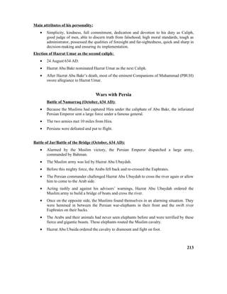Main attributes of his personality:
• Simplicity, kindness, full commitment, dedication and devotion to his duty as Caliph,
good judge of men, able to discern truth from falsehood, high moral standards, tough as
administrator, possessed the qualities of foresight and far-sightedness, quick and sharp in
decision-making and ensuring its implementation.
Election of Hazrat Umar as the second caliph:
• 24 August 634 AD.
• Hazrat Abu Bakr nominated Hazrat Umar as the next Caliph.
• After Hazrat Abu Bakr’s death, most of the eminent Companions of Muhammad (PBUH)
swore allegiance to Hazrat Umar.
Wars with Persia
Battle of Namarraq (October, 634 AD):
• Because the Muslims had captured Hira under the caliphate of Abu Bakr, the infuriated
Persian Emperor sent a large force under a famous general.
• The two armies met 10 miles from Hira.
• Persians were defeated and put to flight.
Battle of Jar/Battle of the Bridge (October, 634 AD):
• Alarmed by the Muslim victory, the Persian Emperor dispatched a large army,
commanded by Bahman.
• The Muslim army was led by Hazrat Abu Ubaydah.
• Before this mighty force, the Arabs fell back and re-crossed the Euphrates.
• The Persian commander challenged Hazrat Abu Ubaydah to cross the river again or allow
him to come to the Arab side.
• Acting rashly and against his advisors’ warnings, Hazrat Abu Ubaydah ordered the
Muslim army to build a bridge of boats and cross the river.
• Once on the opposite side, the Muslims found themselves in an alarming situation. They
were hemmed in between the Persian war-elephants in their front and the swift river
Euphrates on their backs.
• The Arabs and their animals had never seen elephants before and were terrified by these
fierce and gigantic beasts. These elephants routed the Muslim cavalry.
• Hazrat Abu Ubaida ordered the cavalry to dismount and fight on foot.
213
 