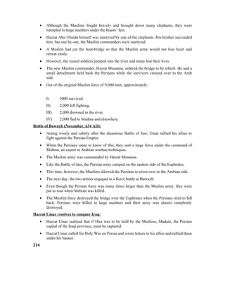 • Although the Muslims fought bravely and brought down many elephants, they were
trampled in large numbers under the beasts’ feet.
• Hazrat Abu Ubaida himself was martyred by one of the elephants. His brother succeeded
him, but one by one, the Muslim commanders were martyred.
• A Muslim had cut the boat-bridge so that the Muslim army would not lose heart and
retreat easily.
• However, the routed soldiers jumped into the river and many lost their lives.
• The new Muslim commander, Hazrat Musanna, ordered the bridge to be rebuilt. He and a
small detachment held back the Persians while the survivors crossed over to the Arab
side.
• Out of the original Muslim force of 9,000 men, approximately:
I) 3000 survived.
II) 2,000 fell fighting.
III) 2,000 drowned in the river.
IV) 2,000 fled to Madina and elsewhere.
Battle of Buwayb (November, 634 AD):
• Acting wisely and calmly after the disastrous Battle of Jasr, Umar rallied his allies to
fight against the Persian Empire.
• When the Persians came to know of this, they sent a large force under the command of
Mehran, an expert in Arabian warfare techniques.
• The Muslim army was commanded by Hazrat Musanna.
• Like the Battle of Jasr, the Persian army camped on the eastern side of the Euphrates.
• This time, however, the Muslims allowed the Persians to cross over to the Arabian side.
• The next day, the two armies engaged in a fierce battle at Buwayb.
• Even though the Persian force was many times larger than the Muslim army, they were
put to rout when Mehran was killed.
• The Muslim force destroyed the bridge over the Euphrates when the Persians tried to fall
back. Persians were killed in large numbers and their army was almost completely
destroyed.
Hazrat Umar resolves to conquer Iraq:
• Hazrat Umar realized that if Hira was to be held by the Muslims, Madain, the Persian
capital of the Iraqi province, must be captured.
• Hazrat Umar called for Holy War on Persia and wrote letters to his allies and rallied them
under his banner.
214
 