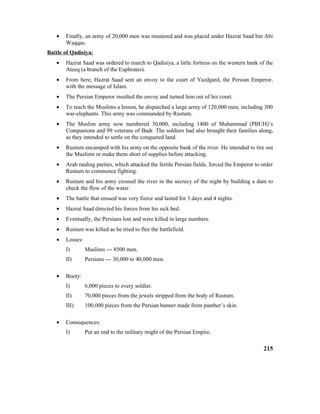 • Finally, an army of 20,000 men was mustered and was placed under Hazrat Saad bin Abi
Waqqas.
Battle of Qadisiya:
• Hazrat Saad was ordered to march to Qadisiya, a little fortress on the western bank of the
Ateeq (a branch of the Euphrates).
• From here, Hazrat Saad sent an envoy to the court of Yazdgard, the Persian Emperor,
with the message of Islam.
• The Persian Emperor insulted the envoy and turned him out of his court.
• To teach the Muslims a lesson, he dispatched a large army of 120,000 men, including 300
war-elephants. This army was commanded by Rustum.
• The Muslim army now numbered 30,000, including 1400 of Muhammad (PBUH)’s
Companions and 99 veterans of Badr. The soldiers had also brought their families along,
as they intended to settle on the conquered land.
• Rustum encamped with his army on the opposite bank of the river. He intended to tire out
the Muslims or make them short of supplies before attacking.
• Arab raiding parties, which attacked the fertile Persian fields, forced the Emperor to order
Rustum to commence fighting.
• Rustum and his army crossed the river in the secrecy of the night by building a dam to
check the flow of the water.
• The battle that ensued was very fierce and lasted for 3 days and 4 nights.
• Hazrat Saad directed his forces from his sick bed.
• Eventually, the Persians lost and were killed in large numbers.
• Rustum was killed as he tried to flee the battlefield.
• Losses:
I) Muslims --- 8500 men.
II) Persians --- 30,000 to 40,000 men.
• Booty:
I) 6,000 pieces to every soldier.
II) 70,000 pieces from the jewels stripped from the body of Rustum.
III) 100,000 pieces from the Persian banner made from panther’s skin.
• Consequences:
I) Put an end to the military might of the Persian Empire.
215
 