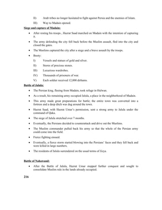 II) Arab tribes no longer hesitated to fight against Persia and the enemies of Islam.
III) Way to Madain opened.
Siege and capture of Madain:
• After resting his troops , Hazrat Saad marched on Madain with the intention of capturing
it.
• The army defending the city fell back before the Muslim assault, fled into the city and
closed the gates.
• The Muslims captured the city after a siege and a brave assault by the troops.
• Booty:
I) Vessels and statues of gold and silver.
II) Stores of precious stones.
III) Luxurious wardrobes.
IV) Thousands of prisoners of war.
V) Each soldier received 12,000 dirhams.
Battle of Jalula:
• The Persian king, fleeing from Madain, took refuge in Hulwan.
• As a result, his remaining army occupied Jalula, a place in the neighborhood of Madain.
• This army made great preparations for battle; the entire town was converted into a
fortress and a deep ditch was dug around the town.
• Hazrat Saad, with Hazrat Umar’s permission, sent a strong army to Jalula under the
command of Qaka.
• The siege of Jalula stretched over 7 months.
• Eventually, the Persians decided to counterattack and drive out the Muslims.
• The Muslim commander pulled back his army so that the whole of the Persian army
could come into the field.
• Fierce fighting ensued.
• Eventually, a fierce storm started blowing into the Persians’ faces and they fell back and
were killed in large numbers.
• The residents of Jalula surrendered on the usual terms of Jizya.
Battle of Nahawand:
• After the Battle of Jalula, Hazrat Umar stopped further conquest and sought to
consolidate Muslim rule in the lands already occupied.
216
 