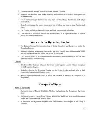 • Towards this end, a peace treaty was signed with the Persians.
• However, the Persians soon broke the treaty and marched with 60,000 men against the
30,000 Muslims.
• The two armies fought at Nahawand for 2 days. On the 3rd day, the Persians took refuge
in their forts.
• By a clever strategy, the enemy was coaxed out of hiding and hand-to-hand fighting took
place.
• The Persian might was shattered forever and their emperor fled to Isfahan.
• This battle was a decisive one for the whole world, as it signaled the end of Persian
power and the rise of Muslims.
Wars with the Byzantine Empire
• The Eastern Roman Empire consisting of Syria, Jerusalem and Egypt was called the
Byzantine Empire.
• Although relations between the two parties had been cordial when Muhammad (PBUH)
sent his envoy to Heraclius, things had begun to cool down.
• The Christian prince of Syria had murdered Muhammad (PBUH)’s envoy at Mu’tah. This
led to an increase in the hostility.
Causes:
• Rebellion of the Bedouin tribes on the Syrian border against Muslim rule on instigation
of the Byzantine Empire.
• Bedouin tribes in the Byzantine Empire on the Syrian border rendered help to their
kinsmen in Arabia to raid Muslim territory.
• Natural expansive need of Arabia as it was not very rich in resources as compared to its
neighbours.
Conquest of Syria
Battle of Yarmouk:
• During the time of Hazrat Abu Bakr, Muslims had defeated the Romans on the Syrian
front.
• During the reign of Hazrat Umar, Hazrat Khalid bin Walid had now added Damascus,
Jordan and Emmessa to the Muslim State.
• In retaliation, the Byzantine Emperor sent 260,000 men, who camped in the valley of
Yarmouk.
217
 