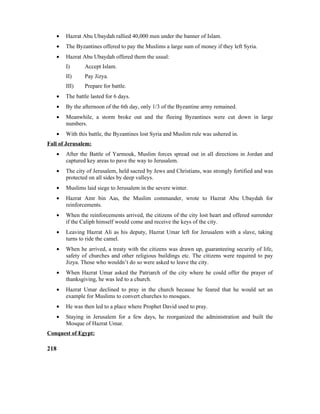 • Hazrat Abu Ubaydah rallied 40,000 men under the banner of Islam.
• The Byzantines offered to pay the Muslims a large sum of money if they left Syria.
• Hazrat Abu Ubaydah offered them the usual:
I) Accept Islam.
II) Pay Jizya.
III) Prepare for battle.
• The battle lasted for 6 days.
• By the afternoon of the 6th day, only 1/3 of the Byzantine army remained.
• Meanwhile, a storm broke out and the fleeing Byzantines were cut down in large
numbers.
• With this battle, the Byzantines lost Syria and Muslim rule was ushered in.
Fall of Jerusalem:
• After the Battle of Yarmouk, Muslim forces spread out in all directions in Jordan and
captured key areas to pave the way to Jerusalem.
• The city of Jerusalem, held sacred by Jews and Christians, was strongly fortified and was
protected on all sides by deep valleys.
• Muslims laid siege to Jerusalem in the severe winter.
• Hazrat Amr bin Aas, the Muslim commander, wrote to Hazrat Abu Ubaydah for
reinforcements.
• When the reinforcements arrived, the citizens of the city lost heart and offered surrender
if the Caliph himself would come and receive the keys of the city.
• Leaving Hazrat Ali as his deputy, Hazrat Umar left for Jerusalem with a slave, taking
turns to ride the camel.
• When he arrived, a treaty with the citizens was drawn up, guaranteeing security of life,
safety of churches and other religious buildings etc. The citizens were required to pay
Jizya. Those who wouldn’t do so were asked to leave the city.
• When Hazrat Umar asked the Patriarch of the city where he could offer the prayer of
thanksgiving, he was led to a church.
• Hazrat Umar declined to pray in the church because he feared that he would set an
example for Muslims to convert churches to mosques.
• He was then led to a place where Prophet David used to pray.
• Staying in Jerusalem for a few days, he reorganized the administration and built the
Mosque of Hazrat Umar.
Conquest of Egypt:
218
 
