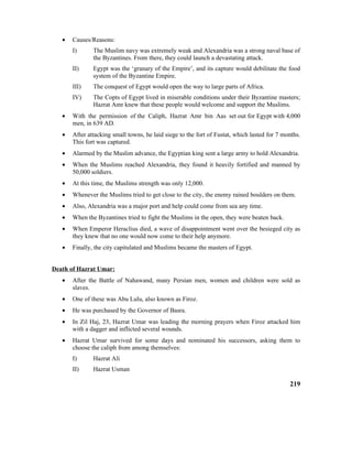 • Causes/Reasons:
I) The Muslim navy was extremely weak and Alexandria was a strong naval base of
the Byzantines. From there, they could launch a devastating attack.
II) Egypt was the ‘granary of the Empire’, and its capture would debilitate the food
system of the Byzantine Empire.
III) The conquest of Egypt would open the way to large parts of Africa.
IV) The Copts of Egypt lived in miserable conditions under their Byzantine masters;
Hazrat Amr knew that these people would welcome and support the Muslims.
• With the permission of the Caliph, Hazrat Amr bin Aas set out for Egypt with 4,000
men, in 639 AD.
• After attacking small towns, he laid siege to the fort of Fustat, which lasted for 7 months.
This fort was captured.
• Alarmed by the Muslim advance, the Egyptian king sent a large army to hold Alexandria.
• When the Muslims reached Alexandria, they found it heavily fortified and manned by
50,000 soldiers.
• At this time, the Muslims strength was only 12,000.
• Whenever the Muslims tried to get close to the city, the enemy rained boulders on them.
• Also, Alexandria was a major port and help could come from sea any time.
• When the Byzantines tried to fight the Muslims in the open, they were beaten back.
• When Emperor Heraclius died, a wave of disappointment went over the besieged city as
they knew that no one would now come to their help anymore.
• Finally, the city capitulated and Muslims became the masters of Egypt.
Death of Hazrat Umar:
• After the Battle of Nahawand, many Persian men, women and children were sold as
slaves.
• One of these was Abu Lulu, also known as Firoz.
• He was purchased by the Governor of Basra.
• In Zil Haj, 23, Hazrat Umar was leading the morning prayers when Firoz attacked him
with a dagger and inflicted several wounds.
• Hazrat Umar survived for some days and nominated his successors, asking them to
choose the caliph from among themselves:
I) Hazrat Ali
II) Hazrat Usman
219
 