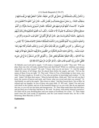 (11) Surah Baqarah (2:30-37)
30. Behold, your Lord said to angels: `I will create a vicegerent on earth.’ They said: `Will you
place there one who will make mischief there and shed blood? Whilst we celebrate your praises
and glorify your holy (name)?” He said: “I know what you do not know.’ 31. And He taught
Adam the names of all things; then He placed them before the angels, and said: `Tell me the
names of these if you are right.’ 32. They said: `Glory to You, of knowledge we have none, save
what You have taught us: In truth it is You who are perfect in knowledge and wisdom.’ 33. He
said: `Adam! Tell them their names.’ When he had told them, Allah said: `Did I not tell you that I
know the secrets of heaven and earth, and I know what you reveal and what you conceal?’ 34.
And behold, we said to the angels: `Bow down to Adam’. And they bowed down. Not so Iblis: he
refused and was haughty: he was of those who reject faith. 35. WE said: `Adam! You and your
wife dwell in the Garden; and eat of the bountiful things in it as you wish. But do not approach
this tree, or you will run into harm and transgression.’ 36. Then Satan made them slip from there,
and got them out of what they had been in. We said: `Go down, with enmity between yourselves.
On earth will be your dwelling-place and your means of livelihood, for a time.’ 37. Then Adam
learnt from His Lord words of inspiration, and His Lord turned towards him; for He is Oft-
Returning, Most Merciful. (2:30-37)
Explanation:
22
 