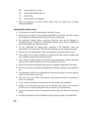 III) Hazrat Zubair bin Awwam
IV) Hazrat Abdur Rehman bin Auf
V) Hazrat Talha
VI) Hazrat Saad bin Abi Waqqas
• With the permission of Hazrat Ayesha, Hazrat Umar was buried next to Hazrat
Muhammad (PBUH).
Administration of Hazrat Umar:
• He remained as a model for administrators and rulers to come.
• Following the example of Hazrat Muhammad (PBUH) and Hazrat Abu Bakr, Hazrat
Umar formed the constitution of the State on the basis of democracy.
• He established a Majlis-e-Shoora, consisting of both the Ansar and the Muhajirin. It
included prominent Companions of Muhammad (PBUH) and he always consulted this
body before making any important decision.
• He also established the Majlis-e-Aam, consisting of the Muhajirin, Ansar and
representatives of various tribes. This body was called into session on special occasions.
• Each province was placed under a Wali, and each district was placed under an Amil.
• These officers had to report to Makkah on occasion of the Hajj, where the caliph could
hear complaints against them and make decisions.
• These officers also had to keep a record of their assets and property. On their retirement,
their accounts would be checked to see if they had been honest or not.
• Qazis were entrusted with judicial duties and were completely independent of the Wali.
• He was the first one to establish the Departments of Military, Education, Jails and Police
etc.
• The department of Dewan was responsible for collection of all types of revenue, from the
center as well as from the provinces.
• New taxes like Ushr (1/10th of the income of big lands) and Zakat on ownership of
horses, were imposed.
• A new system of distribution of money from the Bait-ul-Maal was established.
• Soldiers were well looked after, but were not allowed to buy lands in the conquered
territories or live with the settled people; they could only live in cantonments.
• Farmers were cared for as well. In conquered territories, they were allowed to retain their
lands.
• He himself patrolled the streets of Madina at night to look for people who needed help.
220
 