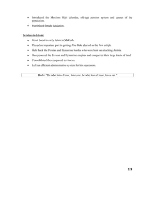 • Introduced the Muslims Hijri calendar, old-age pension system and census of the
population.
• Patronized female education.
Services to Islam:
• Great boost to early Islam in Makkah.
• Played an important part in getting Abu Bakr elected as the first caliph.
• Held back the Persian and Byzantine hordes who were bent on attacking Arabia.
• Overpowered the Persian and Byzantine empires and conquered their large tracts of land.
• Consolidated the conquered territories.
• Left an efficient administrative system for his successors.
Hadis: “He who hates Umar, hates me, he who loves Umar, loves me.”
221
 