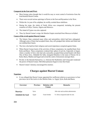 Conquests in the East and West:
• Most foreign rulers thought that it would be easy to wrest control of territories from the
kind-hearted Hazrat Usman.
• There were several serious uprisings in Persia in the East and Byzantine in the West.
• Within the 1st year of his caliphate, he swiftly crushed these rebellions.
• During his reign, the whole of North Africa was conquered, including the present
countries of Libya, Tunisia, Algeria and Morocco.
• The island of Cyprus was also captured.
• Thus, by Hazrat Usman’s reign, the Muslim Empire stretched from Morocco to Kabul.
Causes of the revolt against Hazrat Usman:
• The Islamic State contained many tribes and nationalities which had been subjugated.
Although some of them had accepted Islam, they still grudged their defeat and Islam had
not imbibed their hearts.
• The Jews who had lost their religious and social importance conspired against Islam.
• When Hazrat Usman learnt of the activities of these conspirators, he expelled them from
Kufa and Basra. These conspirators widened their sphere of activity. Especially in Egypt,
where a number of Jews who had only outwardly accepted Islam joined hands with them
One of these Jews, Abdullah bin Saba, instigated Muslims in the name of Hazrat Ali in
Kufa, Basra, Madina and Egypt and sowed the seeds of dissension amongst them.
• Rivalry in the Quraish themselves, i.e. between the Hashimites and Umayyads weakened
the power of Hazrat Usman. Old tribal jealousies began to raise their head.
• Hazrat Usman’s leniency encouraged his enemies.
Charges against Hazrat Usman:
Nepotism:
• It was alleged that Hazrat Usman appointed his inefficient relatives as governors in four
provinces out of the twelve in the Muslim State, i.e. Egypt, Syria, Kufa and Basra.
Governor Province Relation with
Usman
Remarks
Muawiya Syria Able ruler and excellent administrator.
Abdullah bin Saad Egypt Foster brother N. Africa conquered under his rule.
224
 