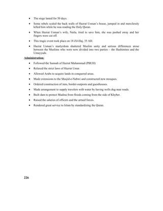 • The siege lasted for 50 days.
• Some rebels scaled the back walls of Hazrat Usman’s house, jumped in and mercilessly
killed him while he was reading the Holy Quran.
• When Hazrat Usman’s wife, Naila, tried to save him, she was pushed away and her
fingers were cut off.
• This tragic event took place on 18 Zil-Haj, 35 AH.
• Hazrat Usman’s martyrdom shattered Muslim unity and serious differences arose
between the Muslims who were now divided into two parties – the Hashimites and the
Umayyads.
Administration:
• Followed the Sunnah of Hazrat Muhammad (PBUH)
• Relaxed the strict laws of Hazrat Umar.
• Allowed Arabs to acquire lands in conquered areas.
• Made extensions to the Masjid-e-Nabwi and constructed new mosques.
• Ordered construction of inns, border-outposts and guesthouses.
• Made arrangement to supply travelers with water by having wells dug near roads.
• Built dam to protect Madina from floods coming from the side of Khyber.
• Raised the salaries of officers and the armed forces.
• Rendered great service to Islam by standardizing the Quran.
226
 