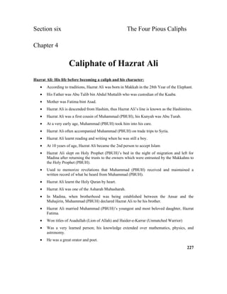 Section six The Four Pious Caliphs
Chapter 4
Caliphate of Hazrat Ali
Hazrat Ali: His life before becoming a caliph and his character:
• According to traditions, Hazrat Ali was born in Makkah in the 28th Year of the Elephant.
• His Father was Abu Talib bin Abdul Muttalib who was custodian of the Kaaba.
• Mother was Fatima bint Asad.
• Hazrat Ali is descended from Hashim, thus Hazrat Ali’s line is known as the Hashimites.
• Hazrat Ali was a first cousin of Muhammad (PBUH), his Kunyah was Abu Turab.
• At a very early age, Muhammad (PBUH) took him into his care.
• Hazrat Ali often accompanied Muhammad (PBUH) on trade trips to Syria.
• Hazrat Ali learnt reading and writing when he was still a boy.
• At 10 years of age, Hazrat Ali became the 2nd person to accept Islam
• Hazrat Ali slept on Holy Prophet (PBUH)’s bed in the night of migration and left for
Madina after returning the trusts to the owners which were entrusted by the Makkahns to
the Holy Prophet (PBUH).
• Used to memorize revelations that Muhammad (PBUH) received and maintained a
written record of what he heard from Muhammad (PBUH).
• Hazrat Ali learnt the Holy Quran by heart.
• Hazrat Ali was one of the Asharah Mubasharah.
• In Madina, when brotherhood was being established between the Ansar and the
Muhajirin, Muhammad (PBUH) declared Hazrat Ali to be his brother.
• Hazrat Ali married Muhammad (PBUH)’s youngest and most beloved daughter, Hazrat
Fatima.
• Won titles of Asadullah (Lion of Allah) and Haider-e-Karrar (Unmatched Warrior)
• Was a very learned person; his knowledge extended over mathematics, physics, and
astronomy.
• He was a great orator and poet.
227
 
