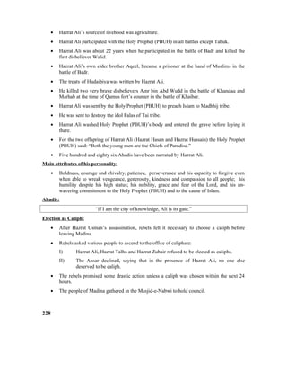 • Hazrat Ali’s source of livehood was agriculture.
• Hazrat Ali participated with the Holy Prophet (PBUH) in all battles except Tabuk.
• Hazrat Ali was about 22 years when he participated in the battle of Badr and killed the
first disbeliever Walid.
• Hazrat Ali’s own elder brother Aqeel, became a prisoner at the hand of Muslims in the
battle of Badr.
• The treaty of Hudaibiya was written by Hazrat Ali.
• He killed two very brave disbelievers Amr bin Abd Wudd in the battle of Khandaq and
Marhab at the time of Qamus fort’s counter in the battle of Khaibar.
• Hazrat Ali was sent by the Holy Prophet (PBUH) to preach Islam to Madhhij tribe.
• He was sent to destroy the idol Falas of Tai tribe.
• Hazrat Ali washed Holy Prophet (PBUH)’s body and entered the grave before laying it
there.
• For the two offspring of Hazrat Ali (Hazrat Hasan and Hazrat Hussain) the Holy Prophet
(PBUH) said: “Both the young men are the Chiefs of Paradise.”
• Five hundred and eighty six Ahadis have been narrated by Hazrat Ali.
Main attributes of his personality:
• Boldness, courage and chivalry, patience, perseverance and his capacity to forgive even
when able to wreak vengeance, generosity, kindness and compassion to all people; his
humility despite his high status; his nobility, grace and fear of the Lord, and his un-
wavering commitment to the Holy Prophet (PBUH) and to the cause of Islam.
Ahadis:
“If I am the city of knowledge, Ali is its gate.”
Election as Caliph:
• After Hazrat Usman’s assassination, rebels felt it necessary to choose a caliph before
leaving Madina.
• Rebels asked various people to ascend to the office of caliphate:
I) Hazrat Ali, Hazrat Talha and Hazrat Zubair refused to be elected as caliphs.
II) The Ansar declined, saying that in the presence of Hazrat Ali, no one else
deserved to be caliph.
• The rebels promised some drastic action unless a caliph was chosen within the next 24
hours.
• The people of Madina gathered in the Masjid-e-Nabwi to hold council.
228
 