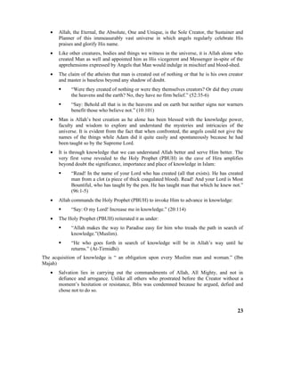 • Allah, the Eternal, the Absolute, One and Unique, is the Sole Creator, the Sustainer and
Planner of this immeasurably vast universe in which angels regularly celebrate His
praises and glorify His name.
• Like other creatures, bodies and things we witness in the universe, it is Allah alone who
created Man as well and appointed him as His vicegerent and Messenger in-spite of the
apprehensions expressed by Angels that Man would indulge in mischief and blood-shed.
• The claim of the atheists that man is created out of nothing or that he is his own creator
and master is baseless beyond any shadow of doubt.
 “Were they created of nothing or were they themselves creators? Or did they create
the heavens and the earth? No, they have no firm belief.” (52:35-6)
 “Say: Behold all that is in the heavens and on earth but neither signs nor warners
benefit those who believe not.” (10:101)
• Man is Allah’s best creation as he alone has been blessed with the knowledge power,
faculty and wisdom to explore and understand the mysteries and intricacies of the
universe. It is evident from the fact that when confronted, the angels could not give the
names of the things while Adam did it quite easily and spontaneously because he had
been taught so by the Supreme Lord.
• It is through knowledge that we can understand Allah better and serve Him better. The
very first verse revealed to the Holy Prophet (PBUH) in the cave of Hira amplifies
beyond doubt the significance, importance and place of knowledge in Islam:
 “Read! In the name of your Lord who has created (all that exists). He has created
man from a clot (a piece of thick coagulated blood). Read! And your Lord is Most
Bountiful, who has taught by the pen. He has taught man that which he knew not.”
(96:1-5)
• Allah commands the Holy Prophet (PBUH) to invoke Him to advance in knowledge:
 “Say: O my Lord! Increase me in knowledge.” (20:114)
• The Holy Prophet (PBUH) reiterated it as under:
 “Allah makes the way to Paradise easy for him who treads the path in search of
knowledge.”(Muslim).
 “He who goes forth in search of knowledge will be in Allah’s way until he
returns.” (At-Tirmidhi)
The acquisition of knowledge is “ an obligation upon every Muslim man and woman.” (Ibn
Majah)
• Salvation lies in carrying out the commandments of Allah, All Mighty, and not in
defiance and arrogance. Unlike all others who prostrated before the Creator without a
moment’s hesitation or resistance, Iblis was condemned because he argued, defied and
chose not to do so.
23
 