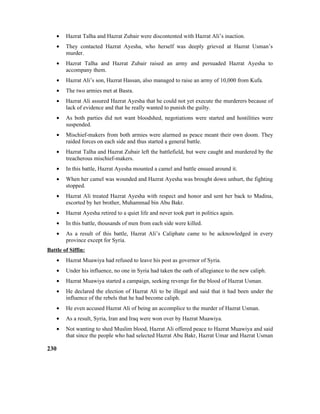 • Hazrat Talha and Hazrat Zubair were discontented with Hazrat Ali’s inaction.
• They contacted Hazrat Ayesha, who herself was deeply grieved at Hazrat Usman’s
murder.
• Hazrat Talha and Hazrat Zubair raised an army and persuaded Hazrat Ayesha to
accompany them.
• Hazrat Ali’s son, Hazrat Hassan, also managed to raise an army of 10,000 from Kufa.
• The two armies met at Basra.
• Hazrat Ali assured Hazrat Ayesha that he could not yet execute the murderers because of
lack of evidence and that he really wanted to punish the guilty.
• As both parties did not want bloodshed, negotiations were started and hostilities were
suspended.
• Mischief-makers from both armies were alarmed as peace meant their own doom. They
raided forces on each side and thus started a general battle.
• Hazrat Talha and Hazrat Zubair left the battlefield, but were caught and murdered by the
treacherous mischief-makers.
• In this battle, Hazrat Ayesha mounted a camel and battle ensued around it.
• When her camel was wounded and Hazrat Ayesha was brought down unhurt, the fighting
stopped.
• Hazrat Ali treated Hazrat Ayesha with respect and honor and sent her back to Madina,
escorted by her brother, Muhammad bin Abu Bakr.
• Hazrat Ayesha retired to a quiet life and never took part in politics again.
• In this battle, thousands of men from each side were killed.
• As a result of this battle, Hazrat Ali’s Caliphate came to be acknowledged in every
province except for Syria.
Battle of Siffin:
• Hazrat Muawiya had refused to leave his post as governor of Syria.
• Under his influence, no one in Syria had taken the oath of allegiance to the new caliph.
• Hazrat Muawiya started a campaign, seeking revenge for the blood of Hazrat Usman.
• He declared the election of Hazrat Ali to be illegal and said that it had been under the
influence of the rebels that he had become caliph.
• He even accused Hazrat Ali of being an accomplice to the murder of Hazrat Usman.
• As a result, Syria, Iran and Iraq were won over by Hazrat Muawiya.
• Not wanting to shed Muslim blood, Hazrat Ali offered peace to Hazrat Muawiya and said
that since the people who had selected Hazrat Abu Bakr, Hazrat Umar and Hazrat Usman
230
 