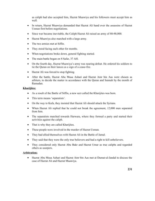 as caliph had also accepted him, Hazrat Muawiya and his followers must accept him as
well.
• In return, Hazrat Muawiya demanded that Hazrat Ali hand over the assassins of Hazrat
Usman first before negotiations.
• Since war became inevitable, the Caliph Hazrat Ali raised an army of 80-90,000.
• Hazrat Muawiya also marched with a large army.
• The two armies met at Siffin.
• They stood facing each other for months.
• When negotiations broke down, general fighting started.
• The main battle began on 8 Safar, 37 AH.
• On the fourth day, Hazrat Muawiya’s army was nearing defeat. He ordered his soldiers to
tie the Quran on their lances as a sign of a cease-fire.
• Hazrat Ali was forced to stop fighting.
• After the battle, Hazrat Abu Musa Ashari and Hazrat Amr bin Aas were chosen as
arbiters, to decide the matter in accordance with the Quran and Sunnah by the month of
Ramadan.
Kharijites:
• As a result of the Battle of Siffin, a new sect called the Kharijites was born.
• This term means ‘separatists’.
• On the way to Kufa, they insisted that Hazrat Ali should attack the Syrians.
• When Hazrat Ali replied that he could not break the agreement, 12,000 men separated
from him.
• The separatists marched towards Harwara, where they formed a party and started their
activities against the caliph.
• That is why they are called Kharijites.
• These people were involved in the murder of Hazrat Usman.
• They had allied themselves with Hazrat Ali in the Battle of Jamal.
• They said that they were the only true believers and had a right to kill unbelievers.
• They considered only Hazrat Abu Bakr and Hazrat Umar as true caliphs and regarded
others as usurpers.
Arbitration:
• Hazrat Abu Musa Ashari and Hazrat Amr bin Aas met at Dumat-ul-Jandal to discuss the
case of Hazrat Ali and Hazrat Muawiya.
231
 