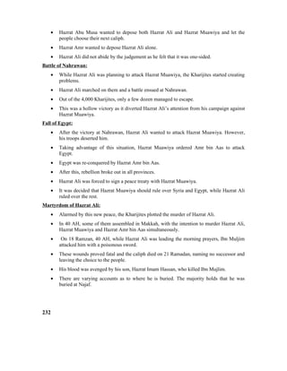 • Hazrat Abu Musa wanted to depose both Hazrat Ali and Hazrat Muawiya and let the
people choose their next caliph.
• Hazrat Amr wanted to depose Hazrat Ali alone.
• Hazrat Ali did not abide by the judgement as he felt that it was one-sided.
Battle of Nahrawan:
• While Hazrat Ali was planning to attack Hazrat Muawiya, the Kharijites started creating
problems.
• Hazrat Ali marched on them and a battle ensued at Nahrawan.
• Out of the 4,000 Kharijites, only a few dozen managed to escape.
• This was a hollow victory as it diverted Hazrat Ali’s attention from his campaign against
Hazrat Muawiya.
Fall of Egypt:
• After the victory at Nahrawan, Hazrat Ali wanted to attack Hazrat Muawiya. However,
his troops deserted him.
• Taking advantage of this situation, Hazrat Muawiya ordered Amr bin Aas to attack
Egypt.
• Egypt was re-conquered by Hazrat Amr bin Aas.
• After this, rebellion broke out in all provinces.
• Hazrat Ali was forced to sign a peace treaty with Hazrat Muawiya.
• It was decided that Hazrat Muawiya should rule over Syria and Egypt, while Hazrat Ali
ruled over the rest.
Martyrdom of Hazrat Ali:
• Alarmed by this new peace, the Kharijites plotted the murder of Hazrat Ali.
• In 40 AH, some of them assembled in Makkah, with the intention to murder Hazrat Ali,
Hazrat Muawiya and Hazrat Amr bin Aas simultaneously.
• On 18 Ramzan, 40 AH, while Hazrat Ali was leading the morning prayers, Ibn Muljim
attacked him with a poisonous sword.
• These wounds proved fatal and the caliph died on 21 Ramadan, naming no successor and
leaving the choice to the people.
• His blood was avenged by his son, Hazrat Imam Hassan, who killed Ibn Mujlim.
• There are varying accounts as to where he is buried. The majority holds that he was
buried at Najaf.
232
 