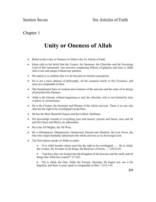 Section Seven Six Articles of Faith
Chapter 1
Unity or Oneness of Allah
• Belief in the Unity or Oneness of Allah is the 1st Article of Faith.
• Islam calls to the belief that the Creator, the Sustainer, the Cherisher and the Sovereign
Lord of this immensely vast universe comprising billions of galaxies and stars is Allah
who is one and unique without any partners.
• His nature is so sublime that it is far beyond our limited conceptions.
• He is not a mere abstract of philosophy, all the creatures testify to His Existence, and
none are comparable to Him.
• The fundamental facts of creation and existence of the universe and the unity of its design
all proclaim His Oneness.
• Allah is the Eternal, without beginning or end, the Absolute, who is not limited by time
or place or circumstance.
• He is the Creator, the Sustainer and Planner of the whole universe. There is no one else
who has the right to be worshipped except Him.
• He has the Most Beautiful Names and the Loftiest Attributes.
• His knowledge extends to everything seen and unseen, present and future, near and far
and His Grace and Mercy are unbounded.
• He is the All Mighty, the All Wise.
• He is Omnipotent, Omnipresent, Omniscient, Eternal and Absolute, the Law Giver, the
One who single-handedly administers the whole universe as its Sovereign Lord.
• The Holy Quran speaks of Allah as under:
• “It is Allah besides whom none has the right to be worshipped…… He is Allah,
the Creator, the Inventor of all things, the Bestower of forms….” (59:23-4)
• “And have they not looked into the Kingdom of the heavens and the earth, and all
things that Allah has created?” (7:185)
• “He is Allah, the One; Allah, the Eternal, Absolute; He begets not, nor is He
begotten; and there is none equal or comparable to Him.” (112:1-4)
233
 