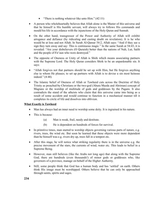 • “There is nothing whatever like unto Him.” (42:11)
• A person who wholeheartedly believes that Allah alone is the Master of this universe and
that he himself is His humble servant, will always try to follows His commands and
mould his life in accordance with the injunctions of the Holy Quran and Sunnah.
• On the other hand, transgressor of the Power and Authority of Allah will exhibit
arrogance and defiance (by ridiculing and casting doubt on revelation). It is he who
would be at loss and not Allah. In Surah Al-Qamar 54:2, Allah says: “And if they see a
sign they turn away and say: This is continuous magic.” In the same Surah at 54:43, it is
revealed: “Are your disbelievers (O Quraish) better than the nations of Nuh, Lut, Salih
and the people of Fir’aun who were destroyed.”
• The opposite of Oneness or Unity of Allah is Shirk which means associating partners
with the Supreme Lord. The Holy Quran considers Shirk to be an unpardonable sin. It
says:
• “Allah forgives not that partners should be set up with Him, but He forgives anything
else to whom He pleases; to set up partners with Allah is to devise a sin most heinous
indeed.” (4:48)
• The Islamic belief of Oneness of Allah or Tawheed cuts across the Doctrine of Holy
Trinity as preached by Christians or the two-god (Ahura Mazda and Ahriman) concept of
Magians or the worship of multitude of gods and goddesses by the Pagans. It also
contradicts the stand of the atheists who claim that this universe came into being as a
result of some accident and would continue to function in a mechanical manner till it
completes its circle of life and dissolves into oblivion.
What Exactly is Tawheed
• Man has always had an inner need to worship some deity. It is ingrained in his nature.
• This is because:
(a) Man is weak, frail, needy and destitute.
(b) He is dependent on hundreds of forces for survival.
• In primitive times, man started to worship objects governing various parts of nature, e.g.
rivers, trees, the wind etc. But soon he learned that these objects were more dependent
than he himself was e.g. rivers dry up, trees fall in a tempest etc.
• After this stage, he will notice what striking regularity there is in the universe e.g. the
precise movement of the stars, the currents of wind, water etc. This leads to belief in a
Supreme Being.
• However, man still believes (like the Arabs not long ago) that along with the Supreme
God, there are hundreds (even thousands!) of minor gods or goddesses who, like
governors of a province, manage on behalf of the Higher Authority.
• Still, some people think that God has a human body and has ‘settled’ on earth. Others
think His image must be worshipped. Others believe that he can only be approached
through saints, spirits and sages.
234
 