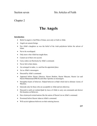 Section seven Six Articles of Faith
Chapter 2
The Angels
Introduction:
• Belief in angels is 2nd Pillar of Islam, next only to Faith in Allah.
• Angels are unseen beings.
• Not Allah’s daughters as was the belief of the Arab polytheists before the advent of
Islam.
• Not to be worshipped.
• Only know what Allah has taught them.
• Cannot act of their own accord.
• Carry orders out flawlessly by Allah’s command.
• Never fail in their duties.
• Are arranged in ranks, i.e. each has his appointed place.
• Act as Allah’s messengers.
• Descend by Allah’s command.
• Appeared before Hazrat Zakariya, Hazrat Ibrahim, Hazrat Maryam, Hazrat Lut and
Hazrat Muhammad (PBUH) and other Apostles as messengers.
• Strengthen hearts of believers. Helped believers at Badr which led to ultimate victory of
Muslims.
• Intercede only for those who are acceptable to Allah and not otherwise.
• Descend to earth on Lailatul-Qadr by leave of Allah to carry out commands and shower
His bounties on Believers.
• Have destroyed wicked nations like the nation of Hazrat Lut on Allah’s command.
• Prostrated before Hazrat Adam at Allah’s command.
• Will accost righteous believers on their entering heaven.
237
 