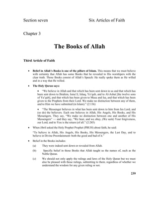 Section seven Six Articles of Faith
Chapter 3
The Books of Allah
Third Article of Faith
• Belief in Allah’s Books is one of the pillars of Islam. This means that we must believe
with certainty that Allah has some Books that he revealed to His worshipers with the
clear truth. Those Books consist of Allah’s Speech: He really spoke them as He willed
and in a way that He willed.
• The Holy Quran says:
• “We believe in Allah and that which has been sent down to us and that which has
been sent down to Ibrahim, Isma’il, Ishaq, Ya’qub, and to Al-Asbat [the twelve sons
of Ya’qub], and that which has been given to Musa and Isa, and that which has been
given to the Prophets from their Lord. We make no distinction between any of them,
and to Him we have submitted (in Islam).” (2:136)
• “The Messenger believes in what has been sent down to him from his Lord, and
(so do) the believers. Each one believes in Allah, His Angels, His Books, and His
Messengers. They say, “We make no distinction between one and another of His
Messengers” –– and they say, “We hear, and we obey, (We seek) Your forgiveness,
our Lord, and to You is the return (of all.” (2:285)
• When Jibril asked the Holy Prophet Prophet (PBUH) about faith, he said:
“To believe in Allah, His Angels, His Books, His Messengers, the Last Day, and to
believe in Divine Preordainment–both the good and bad of it.”
• Belief in the Books includes:
(a) They were indeed sent down or revealed from Allah.
(b) Specific belief in those Books that Allah taught us the names of, such as the
Noble Quran.
(c) We should not only apply the rulings and laws of the Holy Quran but we must
also be pleased with those rulings, submitting to them, regardless of whether we
understand the wisdom for any given ruling or not.
239
 