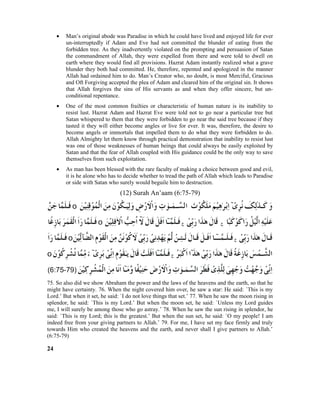 • Man’s original abode was Paradise in which he could have lived and enjoyed life for ever
un-interruptedly if Adam and Eve had not committed the blunder of eating from the
forbidden tree. As they inadvertently violated on the prompting and persuasion of Satan
the commandment of Allah, they were expelled from there and were told to dwell on
earth where they would find all provisions. Hazrat Adam instantly realized what a grave
blunder they both had committed. He, therefore, repented and apologized in the manner
Allah had ordained him to do. Man’s Creator who, no doubt, is most Merciful, Gracious
and Oft Forgiving accepted the plea of Adam and cleared him of the original sin. It shows
that Allah forgives the sins of His servants as and when they offer sincere, but un-
conditional repentance.
• One of the most common frailties or characteristic of human nature is its inability to
resist lust. Hazrat Adam and Hazrat Eve were told not to go near a particular tree but
Satan whispered to them that they were forbidden to go near the said tree because if they
tasted it they will either become angles or live for ever. It was, therefore, the desire to
become angels or immortals that impelled them to do what they were forbidden to do.
Allah Almighty let them know through practical demonstration that inability to resist lust
was one of those weaknesses of human beings that could always be easily exploited by
Satan and that the fear of Allah coupled with His guidance could be the only way to save
themselves from such exploitation.
• As man has been blessed with the rare faculty of making a choice between good and evil,
it is he alone who has to decide whether to tread the path of Allah which leads to Paradise
or side with Satan who surely would beguile him to destruction.
(12) Surah An’aam (6:75-79)
75. So also did we show Abraham the power and the laws of the heavens and the earth, so that he
might have certainty. 76. When the night covered him over, he saw a star: He said: `This is my
Lord.’ But when it set, he said: `I do not love things that set.’ 77. When he saw the moon rising in
splendor, he said: `This is my Lord.’ But when the moon set, he said: `Unless my Lord guides
me, I will surely be among those who go astray.’ 78. When he saw the sun rising in splendor, he
said: `This is my Lord; this is the greatest.’ But when the sun set, he said: `O my people! I am
indeed free from your giving partners to Allah.’ 79. For me, I have set my face firmly and truly
towards Him who created the heavens and the earth, and never shall I give partners to Allah.’
(6:75-79)
24
 