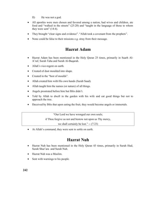 II) He was not a god.
• All apostles were men chosen and favored among a nation, had wives and children, ate
food and “walked in the streets” (25:20) and “taught in the language of those to whom
they were sent” (14:4).
• They brought “clear signs and evidence”. “Allah took a covenant from the prophets”.
• None could be false to their missions e.g. stray from their message.
Hazrat Adam
• Hazrat Adam has been mentioned in the Holy Quran 25 times, primarily in Suarh Al-
A’raf, Surah Taha and Surah Al-Baqarah.
• Allah’s vice-regent on earth.
• Created of dust moulded into shape.
• Created in the “best of moulds”.
• Allah created him with His own hands (Surah Saad).
• Allah taught him the names (or nature) of all things.
• Angels prostrated before him but Iblis didn’t.
• Told by Allah to dwell in the garden with his wife and eat good things but not to
approach the tree.
• Deceived by Iblis that upon eating the fruit, they would become angels or immortals.
“Our Lord we have wronged our own souls;
if Thou forgive us not and bestow not upon us Thy mercy,
we shall certainly be lost.” -- (7:23)
• At Allah’s command, they were sent to settle on earth.
Hazrat Nuh
• Hazrat Nuh has been mentioned in the Holy Quran 43 times, primarily in Surah Hud,
Surah Shur’ara and Surah Nuh.
• Hazrat Nuh was a Muslim.
• Sent with warnings to his people.
242
 