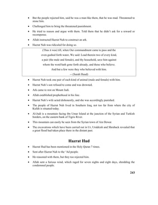 • But the people rejected him, said he was a man like them, that he was mad. Threatened to
stone him.
• Challenged him to bring the threatened punishment.
• He tried to reason and argue with them. Told them that he didn’t ask for a reward or
recompense.
• Allah instructed Hazrat Nuh to construct an ark.
• Hazrat Nuh was ridiculed for doing so.
(Thus it was) till, when Our commandment came to pass and the
oven gushed forth water, We said: Load therein two of every kind,
a pair (the male and female), and thy household, save him against
whom the word hath gone forth already, and those who believe.
And but a few were they who believed with him.
-- (Surah Huud)
• Hazrat Nuh took one pair of each kind of animal (male and female) with him.
• Hazrat Nuh’s son refused to come and was drowned.
• Ark came to rest on Mount Judi.
• Allah established prophethood in his line.
• Hazrat Nuh’s wife acted dishonestly, and she was accordingly punished.
• The people of Hazrat Nuh lived in Southern Iraq, not too far from where the city of
Kufah is situated today.
• Al-Judi is a mountain facing ibn Umar Island at the junction of the Syrian and Turkish
borders, on the eastern bank of Tigris River.
• This mountain can easily be seen from the Syrian town of Ain Dewar.
• The excavations which have been carried out in Ur, Urukkish and Shruback revealed that
a great flood had taken place there in the distant past.
Hazrat Hud
• Hazrat Hud has been mentioned in the Holy Quran 7 times.
• Sent after Hazrat Nuh to the ‘Ad people.
• He reasoned with them, but they too rejected him.
• Allah sent a furious wind, which raged for seven nights and eight days, shredding the
condemned people.
243
 