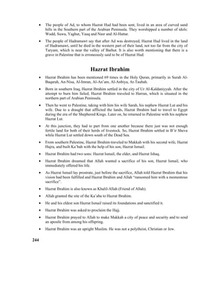 • The people of Ad, to whom Hazrat Hud had been sent, lived in an area of curved sand
hills in the Southern part of the Arabian Peninsula. They worshipped a number of idols:
Wudd, Suwa, Yaghut, Yauq and Nasr and Al-Hattar.
• The people of Hadramawt say that after Ad was destroyed, Hazrat Hud lived in the land
of Hadramawt, until he died in the western part of their land, not too far from the city of
Taryam, which is near the valley of Barhut. It is also worth mentioning that there is a
grave in Palestine that is erroneously said to be of Hazrat Hud.
Hazrat Ibrahim
• Hazrat Ibrahim has been mentioned 69 times in the Holy Quran, primarily in Surah Al-
Baqarah, An-Nisa, Al-Imran, Al-An’am, Al-Anbiya, At-Taubah.
• Born in southern Iraq, Hazrat Ibrahim settled in the city of Ur Al-Kaldaniyyah. After the
attempt to burn him failed, Hazrat Ibrahim traveled to Harran, which is situated in the
northern part of Arabian Peninsula.
• Then he went to Palestine, taking with him his wife Sarah, his nephew Hazrat Lut and his
wife. Due to a draught that afflicted the lands, Hazrat Ibrahim had to travel to Egypt
during the era of the Shephered Kings. Later on, he returned to Palestine with his nephew
Hazrat Lut.
• At this junction, they had to part from one another because there just was not enough
fertile land for both of their herds of livestock. So, Hazrat Ibrahim settled in B’ir Sheva
while Hazrat Lut settled down south of the Dead Sea.
• From southern Palestine, Hazrat Ibrahim traveled to Makkah with his second wife, Hazrat
Hajra, and built Ka’bah with the help of his son, Hazrat Ismail.
• Hazrat Ibrahim had two sons: Hazrat Ismail, the elder, and Hazrat Ishaq.
• Hazrat Ibrahim dreamed that Allah wanted a sacrifice of his son, Hazrat Ismail, who
immediately offered his life.
• As Hazrat Ismail lay prostrate, just before the sacrifice, Allah told Hazrat Ibrahim that his
vision had been fulfilled and Hazrat Ibrahim and Allah “ransomed him with a momentous
sacrifice”.
• Hazrat Ibrahim is also known as Khalil-Allah (Friend of Allah).
• Allah granted the site of the Ka’aba to Hazrat Ibrahim.
• He and his eldest son Hazrat Ismail raised its foundations and sanctified it.
• Hazrat Ibrahim was asked to proclaim the Hajj.
• Hazrat Ibrahim prayed to Allah to make Makkah a city of peace and security and to send
an apostle from among his offspring.
• Hazrat Ibrahim was an upright Muslim. He was not a polytheist, Christian or Jew.
244
 
