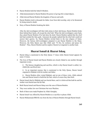 • Hazrat Ibrahim held the Suhuf-I-Ibrahim.
• Allah demonstrated to Hazrat Ibrahim His power of giving life to dead objects.
• Allah showed Hazrat Ibrahim the kingdom of heaven and earth.
• Hazrat Ibrahim tried to dissuade his father Azar from idol-worship, only to be threatened
by being stoned to death.
• Story of Hazrat Ibrahim breaking the idols:
After the idol-worshippers left their idols alone in their idol-house, Hazrat Ibrahim broke
them behind their backs, all except the chief idol. When the idol-worshippers came back,
they asked Hazrat Ibrahim if he had done the deed. Hazrat Ibrahim replied that the chief
idol had crushed the false gods. Annoyed, the people replied that the chief idol could not
answer their queries. So, Hazrat Ibrahim invited them to the true religion of Islam.
However, the furious idol-worshippers prepared to put Hazrat Ibrahim to the flame.
However, the Holy Quran says that Allah said: “O fire, be coolness and peace for
Ibrahim”. Thus, Hazrat Ibrahim and his nephew Hazrat Lut migrated to another land.
Hazrat Ismail & Hazrat Ishaq
• Hazrat Ishaq is mentioned in the Holy Quran 17 times while Hazrat Ismail appears by
name 12 times.
• The lives of Hazrat Ismail and Hazrat Ibrahim are closely linked to one another through
important events.
• The famous slaughtering and sacrifice, which is why Hazrat Ismail is called, Az-
Zabih (the sacrificed one)
• In an important journey that is mentioned in the Holy Quran, Hazrat Ismail
migrated to Makkah with his mother and father.
• Hazrat Ibrahim often visited Makkah, and on one of those visits, Allah ordered
him and Hazrat Ismail to build the Ka’bah, which of course they then built.
• Hazrat Ismail died in Makkah and was buried there, and it is believed that both he and his
mother were buried near the Ka’bah.
• Both Hazrat Ismail and Hazrat Ishaq were the sons of Hazrat Ibrahim.
• They were neither Jew nor Christians but were Muslims.
• Both of them were made Prophets by Allah Almighty.
• Hazrat Ismail was offered by Hazrat Ibrahim as a sacrifice to please Allah.
• Hazrat Muhammad (PBUH) was from the line of Hazrat Ibrahim through Hazrat Ismail.
245
 