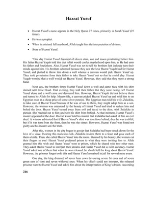 Hazrat Yusuf
• Hazrat Yusuf’s name appears in the Holy Quran 27 times, primarily in Surah Yusuf (25
times).
• He was a prophet.
• When he attained full manhood, Allah taught him the interpretation of dreams.
• Story of Hazrat Yusuf:
“One day Hazrat Yusuf dreamed of eleven stars, sun and moon prostrating before him.
His father Hazrat Yaqub told him that Allah would confer prophethood upon him, as He had unto
his father and forefathers. Also, Hazrat Yusuf was not to tell his brothers lest jealousy turn their
minds against him. His brothers schemed because they saw the love Hazrat Yaqub had for Hazrat
Yusuf, and plotted to throw him down a well whence a caravan would pick Hazrat Yusuf up.
They took permission from their father to take Hazrat Yusuf out so that he could play. Hazrat
Yaqub worried that a wolf would eat Hazrat Yusuf. However, they said that they were a strong
band.
Next day, the brothers threw Hazrat Yusuf down a well and came back with his shirt
stained with false blood. That evening, they told their father that they went racing, left Hazrat
Yusuf alone and a wolf came and devoured him. However, Hazrat Yaqub did not believe them
and turned to Allah for help. Meanwhile, a caravan picked Hazrat Yusuf up and sold him to an
Egyptian man at a cheap price of some silver pennies. The Egyptian man told his wife, Zulaikha,
to take care of Hazrat Yusuf because if he was of use to them, they might adopt him as a son.
However, the woman was entranced by the beauty of Hazrat Yusuf and tried to seduce him and
bolted the door. Hazrat Yusuf turned away from evil and raced to the door, with Zulaikha in
pursuit. She reached out to him and tore his shirt from behind. At that moment, Hazrat Yusuf’s
master appeared at the door. Hazrat Yusuf told his master that Zulaikha had asked of him an evil
deed. A witness arbitrated that if Hazrat Yusuf’s shirt was torn from behind, then he was truthful,
but if it was torn from the front, then he was the sinner. However, Hazrat Yusuf was found not
guilty and his master saw the truth.
After this, women in the city began to gossip that Zulaikha had been struck down for the
love of a slave. Hearing this malicious talk, Zulaikha invited them to a feast and gave each of
them a knife. Then, she called Hazrat Yusuf into the room. Stunned by his beauty, the women cut
their fingers in awe! Hazrat Yusuf preferred prison to what they were inviting him to. Allah
granted him this wish and Hazrat Yusuf went to prison, which he shared with two other men.
They asked Hazrat Yusuf to interpret their dreams and Hazrat Yusuf did so with accuracy. Hazrat
Yusuf asked one of them that when he was released, he should tell the king about Hazrat Yusuf.
However, the prisoner forgot to do this and Hazrat Yusuf remained in jail for several more years.
One day, the king dreamed of seven lean cows devouring seven fat ones and of seven
green ears of corn and seven withered ones. When his chiefs could not interpret, the released
prisoner went to Hazrat Yusuf and asked him about the interpretation of King’s dream. According
246
 