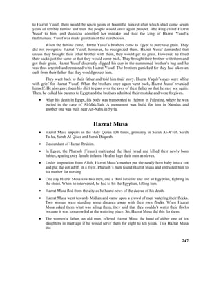 to Hazrat Yusuf, there would be seven years of bountiful harvest after which shall come seven
years of terrible famine and then the people would once again prosper. The king called Hazrat
Yusuf to him, and Zulaikha admitted her mistake and told the king of Hazrat Yusuf’s
truthfulness. Yusuf was made guardian of the storehouses.
When the famine came, Hazrat Yusuf’s brothers came to Egypt to purchase grain. They
did not recognize Hazrat Yusuf, however, he recognized them. Hazrat Yusuf demanded that
unless they brought their other brother with them, they would get no grain. However, he filled
their sacks just the same so that they would come back. They brought their brother with them and
got their grain. Hazrat Yusuf discreetly slipped his cup in the summoned brother’s bag and he
was thus arrested and remained with Hazrat Yusuf. The brothers panicked for they had taken an
oath from their father that they would protect him.
They went back to their father and told him their story. Hazrat Yaqub’s eyes were white
with grief for Hazrat Yusuf. When the brothers once again went back, Hazrat Yusuf revealed
himself. He also gave them his shirt to pass over the eyes of their father so that he may see again.
Then, he called his parents to Egypt and the brothers admitted their mistake and were forgiven.
• After his death in Egypt, his body was transported to Hebron in Palestine, where he was
buried in the cave of Al-Makfilah. A monument was build for him in Nabalus and
another one was built near An-Nabk in Syria.
Hazrat Musa
• Hazrat Musa appears in the Holy Quran 136 times, primarily in Surah Al-A’raf, Surah
Ta-ha, Surah Al-Qisas and Surah Baqarah.
• Descendant of Hazrat Ibrahim.
• In Egypt, the Pharaoh (Firaun) maltreated the Bani Israel and killed their newly born
babies, sparing only female infants. He also kept their men as slaves.
• Under inspiration from Allah, Hazrat Musa’s mother put the newly born baby into a cot
and put the cot adrift in a river. Pharaoh’s men found Hazrat Musa and entrusted him to
his mother for nursing.
• One day Hazrat Musa saw two men, one a Bani Israelite and one an Egyptian, fighting in
the street. When he intervened, he had to hit the Egyptian, killing him.
• Hazrat Musa fled from the city as he heard news of the decree of his death.
• Hazrat Musa went towards Midian and came upon a crowd of men watering their flocks.
Two women were standing some distance away with their own flocks. When Hazrat
Musa asked them what was ailing them, they said that they couldn’t water their flocks
because it was too crowded at the watering place. So, Hazrat Musa did this for them.
• The women’s father, an old man, offered Hazrat Musa the hand of either one of his
daughters in marriage if he would serve them for eight to ten years. This Hazrat Musa
did.
247
 
