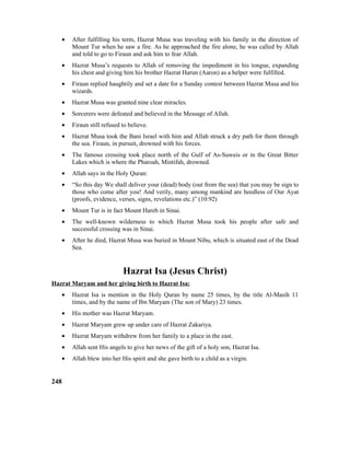 • After fulfilling his term, Hazrat Musa was traveling with his family in the direction of
Mount Tur when he saw a fire. As he approached the fire alone, he was called by Allah
and told to go to Firaun and ask him to fear Allah.
• Hazrat Musa’s requests to Allah of removing the impediment in his tongue, expanding
his chest and giving him his brother Hazrat Harun (Aaron) as a helper were fulfilled.
• Firaun replied haughtily and set a date for a Sunday contest between Hazrat Musa and his
wizards.
• Hazrat Musa was granted nine clear miracles.
• Sorcerers were defeated and believed in the Message of Allah.
• Firaun still refused to believe.
• Hazrat Musa took the Bani Israel with him and Allah struck a dry path for them through
the sea. Firaun, in pursuit, drowned with his forces.
• The famous crossing took place north of the Gulf of As-Suweis or in the Great Bitter
Lakes which is where the Pharoah, Mintifah, drowned.
• Allah says in the Holy Quran:
• “So this day We shall deliver your (dead) body (out from the sea) that you may be sign to
those who come after you! And verily, many among mankind are heedless of Our Ayat
(proofs, evidence, verses, signs, revelations etc.)” (10:92)
• Mount Tur is in fact Mount Hareb in Sinai.
• The well-known wilderness to which Hazrat Musa took his people after safe and
successful crossing was in Sinai.
• After he died, Hazrat Musa was buried in Mount Nibu, which is situated east of the Dead
Sea.
Hazrat Isa (Jesus Christ)
Hazrat Maryam and her giving birth to Hazrat Isa:
• Hazrat Isa is mention in the Holy Quran by name 25 times, by the title Al-Masih 11
times, and by the name of Ibn Maryam (The son of Mary) 23 times.
• His mother was Hazrat Maryam.
• Hazrat Maryam grew up under care of Hazrat Zakariya.
• Hazrat Maryam withdrew from her family to a place in the east.
• Allah sent His angels to give her news of the gift of a holy son, Hazrat Isa.
• Allah blew into her His spirit and she gave birth to a child as a virgin.
248
 
