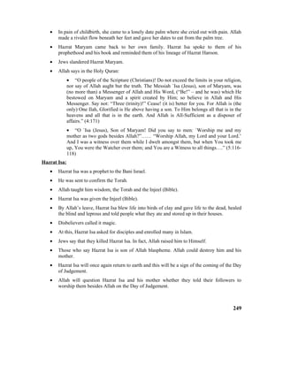 • In pain of childbirth, she came to a lonely date palm where she cried out with pain. Allah
made a rivulet flow beneath her feet and gave her dates to eat from the palm tree.
• Hazrat Maryam came back to her own family. Hazrat Isa spoke to them of his
prophethood and his book and reminded them of his lineage of Hazrat Haroon.
• Jews slandered Hazrat Maryam.
• Allah says in the Holy Quran:
• “O people of the Scripture (Christians)! Do not exceed the limits in your religion,
nor say of Allah aught but the truth. The Messiah `Isa (Jesus), son of Maryam, was
(no more than) a Messenger of Allah and His Word, (“Be!” – and he was) which He
bestowed on Maryam and a spirit created by Him; so believe in Allah and His
Messenger. Say not: “Three (trinity)!” Cease! (it is) better for you. For Allah is (the
only) One Ilah, Glorified is He above having a son. To Him belongs all that is in the
heavens and all that is in the earth. And Allah is All-Sufficient as a disposer of
affairs.” (4:171)
• “O `Isa (Jesus), Son of Maryam! Did you say to men: `Worship me and my
mother as two gods besides Allah?”…… “Worship Allah, my Lord and your Lord.’
And I was a witness over them while I dwelt amongst them, but when You took me
up, You were the Watcher over them; and You are a Witness to all things….” (5:116-
118)
Hazrat Isa:
• Hazrat Isa was a prophet to the Bani Israel.
• He was sent to confirm the Torah.
• Allah taught him wisdom, the Torah and the Injeel (Bible).
• Hazrat Isa was given the Injeel (Bible).
• By Allah’s leave, Hazrat Isa blew life into birds of clay and gave life to the dead, healed
the blind and leprous and told people what they ate and stored up in their houses.
• Disbelievers called it magic.
• At this, Hazrat Isa asked for disciples and enrolled many in Islam.
• Jews say that they killed Hazrat Isa. In fact, Allah raised him to Himself.
• Those who say Hazrat Isa is son of Allah blaspheme. Allah could destroy him and his
mother.
• Hazrat Isa will once again return to earth and this will be a sign of the coming of the Day
of Judgement.
• Allah will question Hazrat Isa and his mother whether they told their followers to
worship them besides Allah on the Day of Judgement.
249
 
