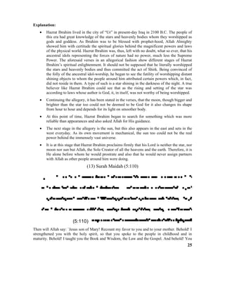 Explanation:
• Hazrat Ibrahim lived in the city of “Ur” in present-day Iraq in 2100 B.C. The people of
this era had great knowledge of the stars and heavenly bodies whom they worshipped as
gods and goddess. As Ibrahim was to be blessed with prophet-hood, Allah Almighty
showed him with certitude the spiritual glories behind the magnificent powers and laws
of the physical world. Hazrat Ibrahim was, thus, left with no doubt, what so ever, that his
ancestral idols representing the forces of nature had no power, much less the Supreme
Power. The aforesaid verses in an allegorical fashion show different stages of Hazrat
Ibrahim’s spiritual enlightenment. It should not be supposed that he literally worshipped
the stars and heavenly bodies and thus committed the act of Shirk. Being convinced of
the folly of the ancestral idol-worship, he began to see the futility of worshipping distant
shining objects to whom the people around him attributed certain powers which, in fact,
did not reside in them. A type of such is a star shining in the darkness of the night. A true
believer like Hazrat Ibrahim could see that as the rising and setting of the star was
according to laws whose author is God, it, in itself, was not worthy of being worshipped.
• Continuing the allegory, it has been stated in the verses, that the moon, though bigger and
brighter than the star too could not be deemed to be God for it also changes its shape
from hour to hour and depends for its light on smoother body.
• At this point of time, Hazrat Ibrahim began to search for something which was more
reliable than appearances and also asked Allah for His guidance.
• The next stage in the allegory is the sun, but this also appears in the east and sets in the
west everyday. As its own movement is mechanical, the sun too could not be the real
power behind the immensely vast universe.
• It is at this stage that Hazrat Ibrahim proclaims firmly that his Lord is neither the star, nor
moon nor sun but Allah, the Sole Creator of all the heavens and the earth. Therefore, it is
He alone before whom he would prostrate and also that he would never assign partners
with Allah as other people around him were doing.
(13) Surah Maidah (5:110)
   
     
  
    
(5:110) 
Then will Allah say: `Jesus son of Mary! Recount my favor to you and to your mother. Behold! I
strengthened you with the holy spirit, so that you spoke to the people in childhood and in
maturity. Behold! I taught you the Book and Wisdom, the Law and the Gospel. And behold! You
25
 