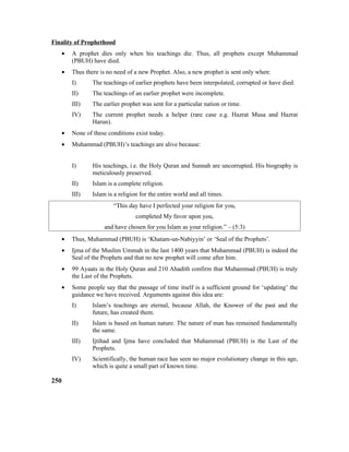 Finality of Prophethood
• A prophet dies only when his teachings die. Thus, all prophets except Muhammad
(PBUH) have died.
• Thus there is no need of a new Prophet. Also, a new prophet is sent only when:
I) The teachings of earlier prophets have been interpolated, corrupted or have died.
II) The teachings of an earlier prophet were incomplete.
III) The earlier prophet was sent for a particular nation or time.
IV) The current prophet needs a helper (rare case e.g. Hazrat Musa and Hazrat
Harun).
• None of these conditions exist today.
• Muhammad (PBUH)’s teachings are alive because:
I) His teachings, i.e. the Holy Quran and Sunnah are uncorrupted. His biography is
meticulously preserved.
II) Islam is a complete religion.
III) Islam is a religion for the entire world and all times.
“This day have I perfected your religion for you,
completed My favor upon you,
and have chosen for you Islam as your religion.” – (5:3)
• Thus, Muhammad (PBUH) is ‘Khatam-un-Nabiyyin’ or ‘Seal of the Prophets’.
• Ijma of the Muslim Ummah in the last 1400 years that Muhammad (PBUH) is indeed the
Seal of the Prophets and that no new prophet will come after him.
• 99 Ayaats in the Holy Quran and 210 Ahadith confirm that Muhammad (PBUH) is truly
the Last of the Prophets.
• Some people say that the passage of time itself is a sufficient ground for ‘updating’ the
guidance we have received. Arguments against this idea are:
I) Islam’s teachings are eternal, because Allah, the Knower of the past and the
future, has created them.
II) Islam is based on human nature. The nature of man has remained fundamentally
the same.
III) Ijtihad and Ijma have concluded that Muhammad (PBUH) is the Last of the
Prophets.
IV) Scientifically, the human race has seen no major evolutionary change in this age,
which is quite a small part of known time.
250
 