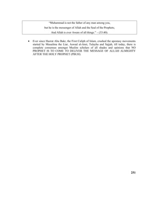 “Muhammad is not the father of any man among you,
but he is the messenger of Allah and the Seal of the Prophets;
And Allah is ever Aware of all things.” – (33:40).
• Ever since Hazrat Abu Bakr, the First Caliph of Islam, crushed the apostasy movements
started by Musailma the Liar, Aswad al-Ansi, Tulayha and Sajjah, till today, there is
complete consensus amongst Muslim scholars of all shades and opinions that NO
PROPHET IS TO COME TO DELIVER THE MESSAGE OF ALLAH ALMIGHTY
AFTER THE HOLY PROPHET (PBUH).
251
 