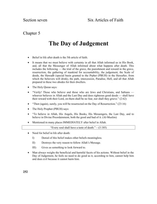Section seven Six Articles of Faith
Chapter 5
The Day of Judgement
• Belief in life after death is the 5th article of faith.
• It means that we must believe with certainty in all that Allah informed us in His Book,
and, all that the Messenger of Allah informed about what happens after death. This
includes the following –– the trial of the grave, the punishment and reward in the grave,
resurrection, the gathering of mankind for accountability, the judgement, the Scale of
deeds, the Hawadb (special basin granted to the Prphet (PBUH) in the Hereafter, from
which the believers will drink), the path, intercession, Paradise, Hell, and all that Allah
prepared in these two abodes for their dwellers.
• The Holy Quran says:
• “Verily! Those who believe and those who are Jews and Christians, and Sabians ––
whoever believes in Allah and the Last Day and does righteous good deeds –– shall have
their reward with their Lord, on them shall be no fear, nor shall they grieve.” (2:62)
• “Then (again), surely, you will be resurrected on the Day of Resurrection.” (23:16)
• The Holy Prophet (PBUH) says:
• “To believe in Allah, His Angels, His Books, His Messengers, the Last Day, and to
believe in Divine Preordainment, both the good and bad of it. (Al-Muslim)
• Mentioned in many places IMMEDIATELY after belief in Allah.
“Every soul shall have a taste of death.” – (3:185)
• Need for belief in life after death:
I) Denial of this belief makes other beliefs meaningless.
II) Destroys the very reason to follow Allah’s Message.
III) Gives us something to look forward to.
• Man always weighs the beneficial and harmful facets of his actions. Without belief in the
Day of Judgement, he feels no need to do good as it, according to him, cannot help him
and does evil because it cannot harm him.
252
 